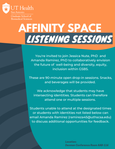 You're invited to join Jessica Nute, PhD and Amanda Ramirez, PhD to collaboratively envision the future of well-being and diversity, equity, inclusion with GSBS.  These are 90-minute open drop-in sessions. Snacks, and beverages will be provided.  We acknowledge that students may have intersecting identities. Students can therefore attend one or multiple sessions.  Students unable to attend at the designated times or students with identities not listed below can email Amanda Ramirez (ramireza45@uthscsa.edu)"